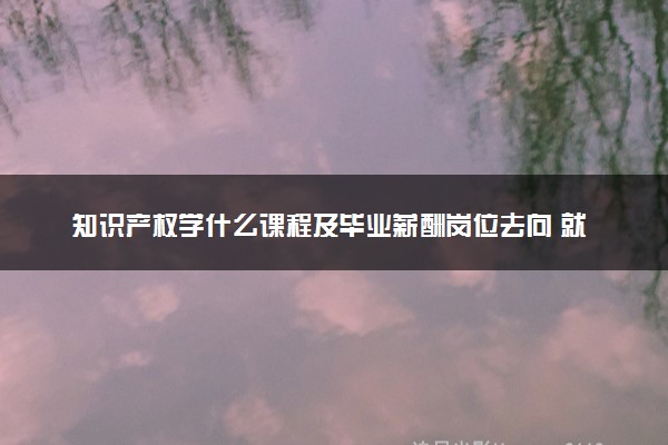 知识产权学什么课程及毕业薪酬岗位去向 就业前景怎么样