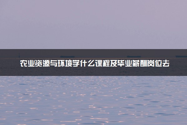 农业资源与环境学什么课程及毕业薪酬岗位去向 就业前景怎么样