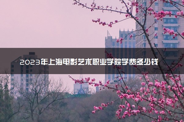 2023年上海电影艺术职业学院学费多少钱一年及各专业收费标准查询 大约需要多少费用