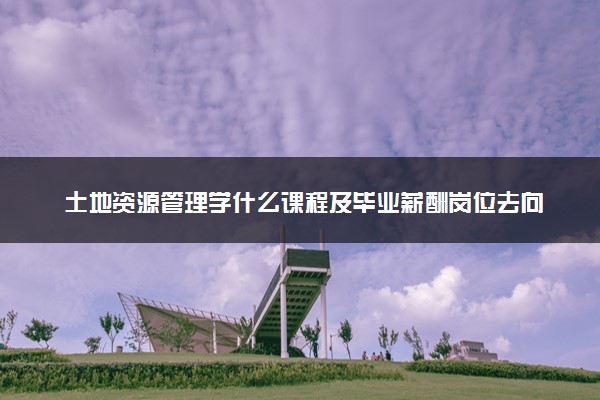 土地资源管理学什么课程及毕业薪酬岗位去向 就业前景怎么样