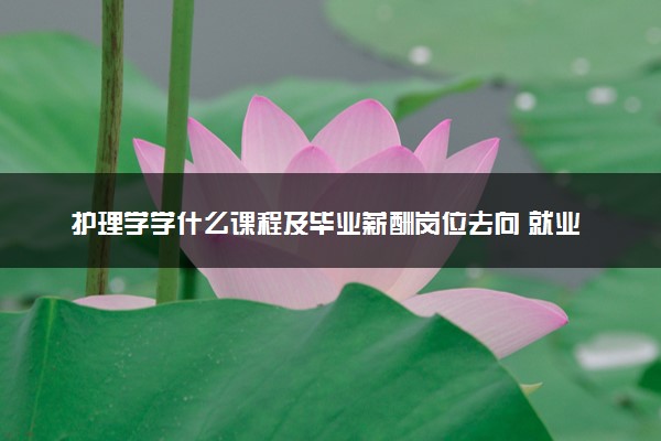 护理学学什么课程及毕业薪酬岗位去向 就业前景怎么样