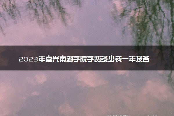 2023年嘉兴南湖学院学费多少钱一年及各专业收费标准查询 大约需要多少费用