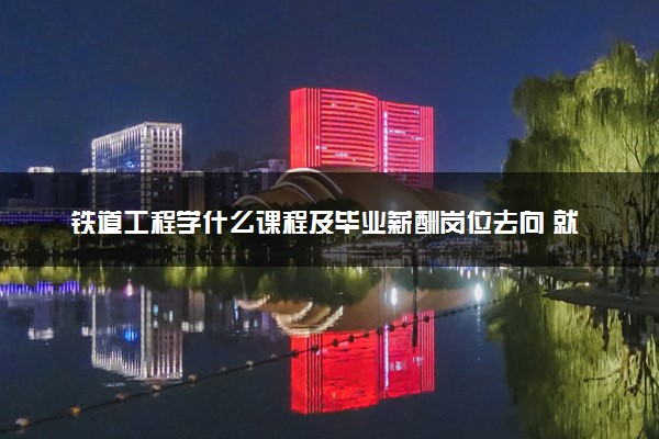 铁道工程学什么课程及毕业薪酬岗位去向 就业前景怎么样