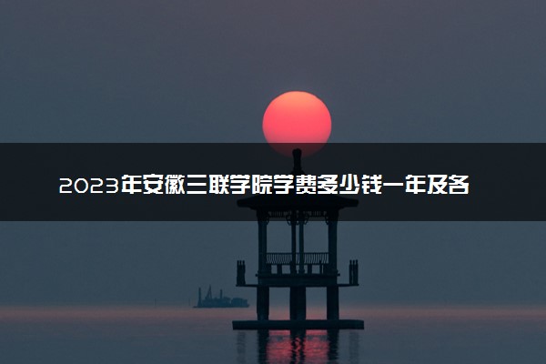 2023年安徽三联学院学费多少钱一年及各专业收费标准查询 大约需要多少费用