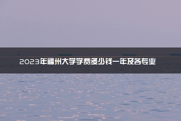 2023年福州大学学费多少钱一年及各专业收费标准查询 大约需要多少费用