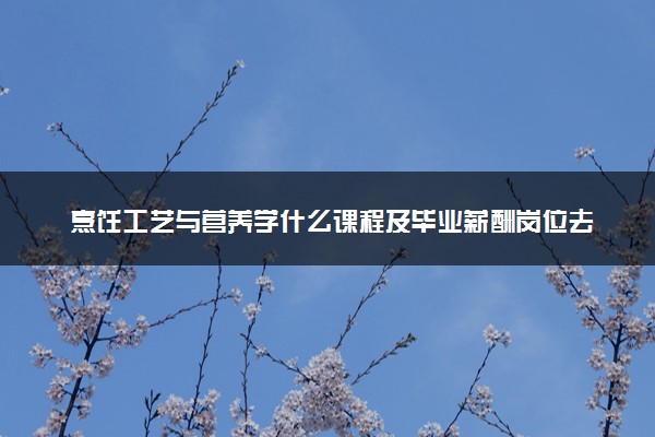 烹饪工艺与营养学什么课程及毕业薪酬岗位去向 就业前景怎么样