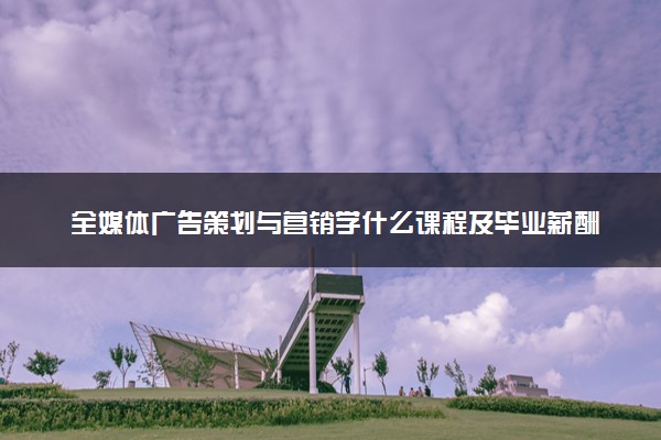 全媒体广告策划与营销学什么课程及毕业薪酬岗位去向 就业前景怎么样