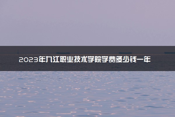 2023年九江职业技术学院学费多少钱一年及各专业收费标准查询 大约需要多少费用