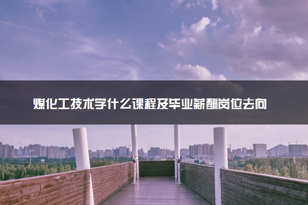煤化工技术学什么课程及毕业薪酬岗位去向 就业前景怎么样