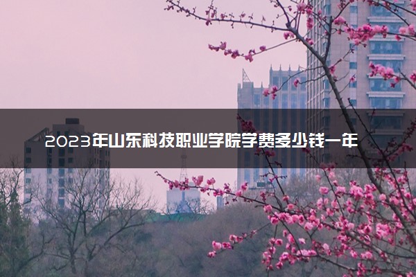 2023年山东科技职业学院学费多少钱一年及各专业收费标准查询 大约需要多少费用