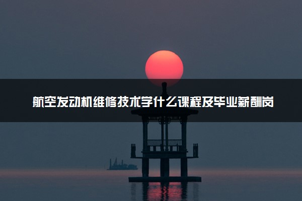 航空发动机维修技术学什么课程及毕业薪酬岗位去向 就业前景怎么样