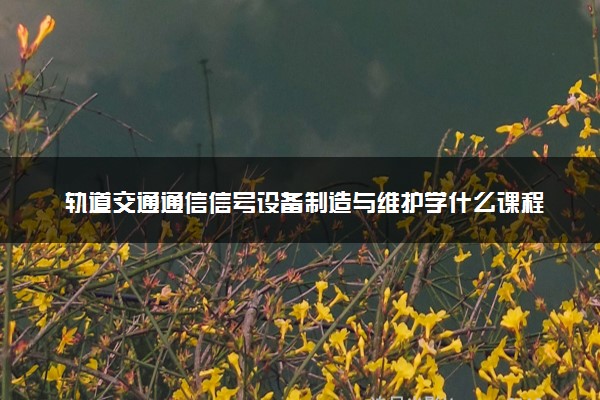 轨道交通通信信号设备制造与维护学什么课程及毕业薪酬岗位去向 就业前景怎么样