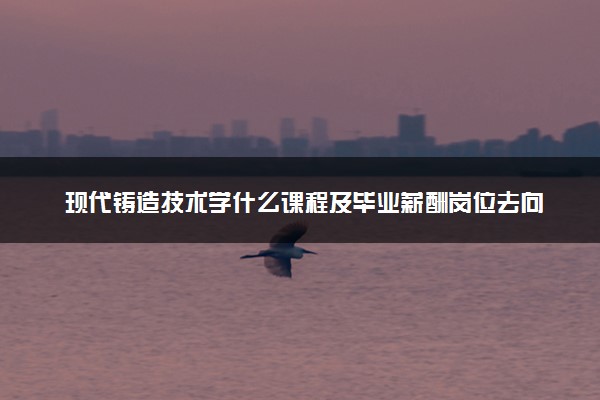 现代铸造技术学什么课程及毕业薪酬岗位去向 就业前景怎么样