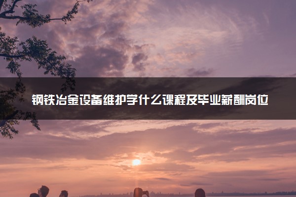 钢铁冶金设备维护学什么课程及毕业薪酬岗位去向 就业前景怎么样