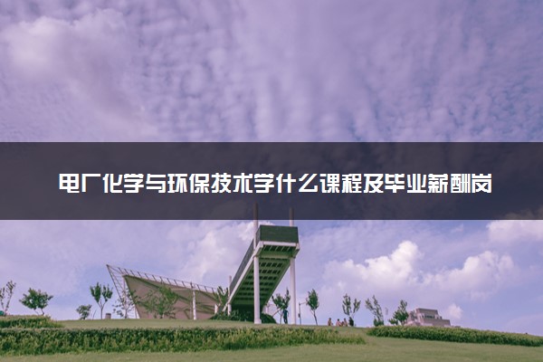 电厂化学与环保技术学什么课程及毕业薪酬岗位去向 就业前景怎么样