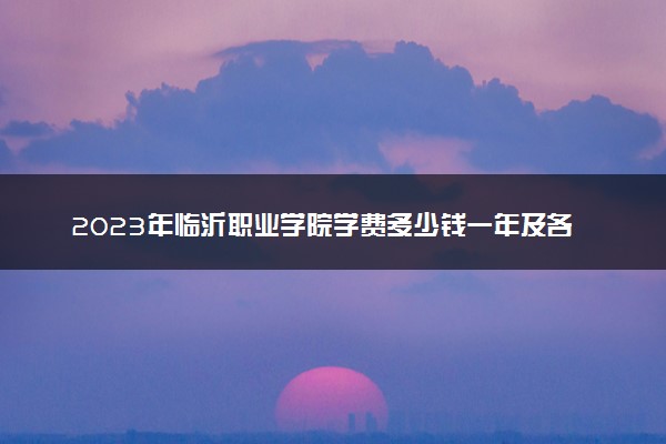 2023年临沂职业学院学费多少钱一年及各专业收费标准查询 大约需要多少费用