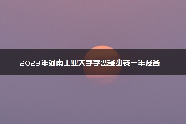 2023年河南工业大学学费多少钱一年及各专业收费标准查询 大约需要多少费用