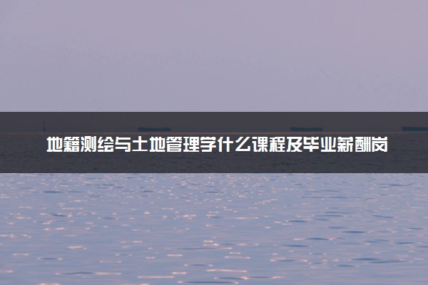 地籍测绘与土地管理学什么课程及毕业薪酬岗位去向 就业前景怎么样