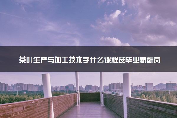 茶叶生产与加工技术学什么课程及毕业薪酬岗位去向 就业前景怎么样