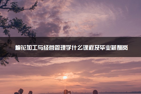 棉花加工与经营管理学什么课程及毕业薪酬岗位去向 就业前景怎么样