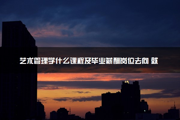 艺术管理学什么课程及毕业薪酬岗位去向 就业前景怎么样