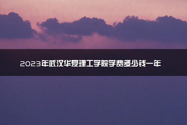 2023年武汉华夏理工学院学费多少钱一年及各专业收费标准查询 大约需要多少费用