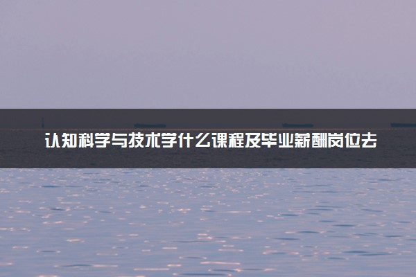 认知科学与技术学什么课程及毕业薪酬岗位去向 就业前景怎么样