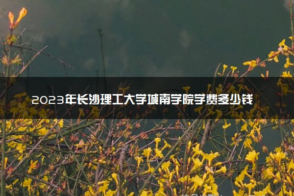 2023年长沙理工大学城南学院学费多少钱一年及各专业收费标准查询 大约需要多少费用