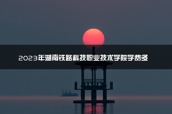 2023年湖南铁路科技职业技术学院学费多少钱一年及各专业收费标准查询 大约需要多少费用