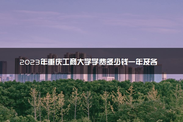 2023年重庆工商大学学费多少钱一年及各专业收费标准查询 大约需要多少费用