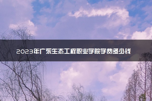 2023年广东生态工程职业学院学费多少钱一年及各专业收费标准查询 大约需要多少费用