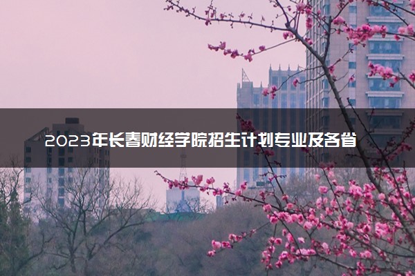 2023年长春财经学院招生计划专业及各省录取分数线位次