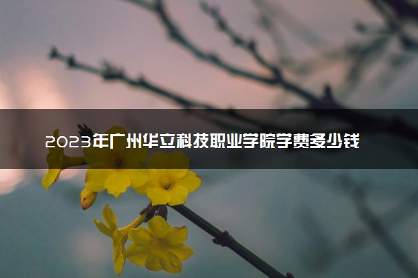 2023年广州华立科技职业学院学费多少钱一年及各专业收费标准查询 大约需要多少费用