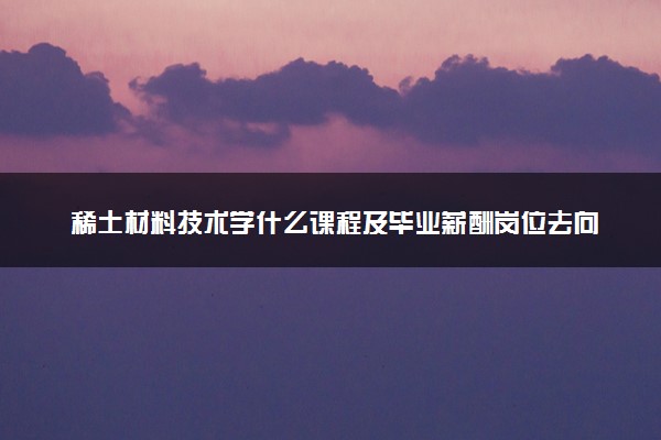 稀土材料技术学什么课程及毕业薪酬岗位去向 就业前景怎么样