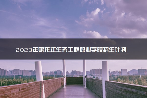 2023年黑龙江生态工程职业学院招生计划专业及各省录取分数线位次