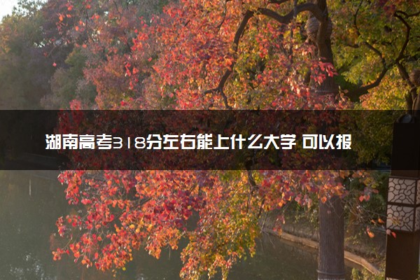 湖南高考318分左右能上什么大学 可以报哪些公办院校(2023报考推荐)