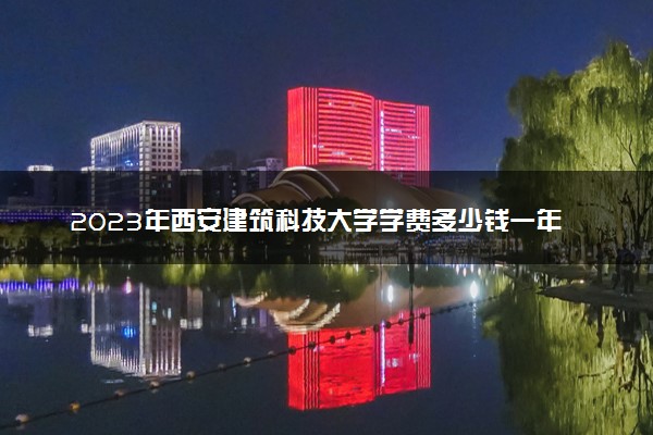 2023年西安建筑科技大学学费多少钱一年及各专业收费标准查询 大约需要多少费用