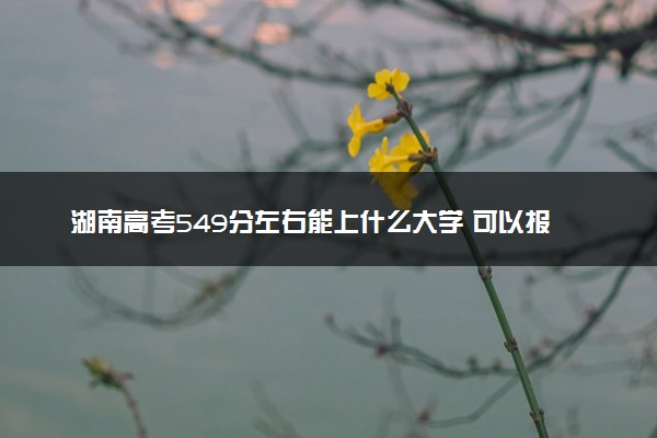 湖南高考549分左右能上什么大学 可以报哪些公办院校(2023报考推荐)