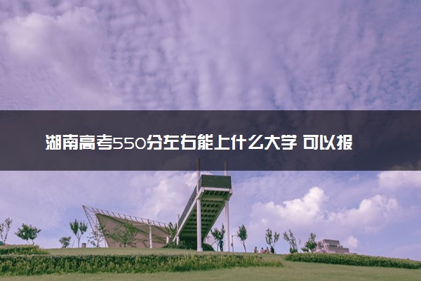 湖南高考550分左右能上什么大学 可以报哪些公办院校(2023报考推荐)