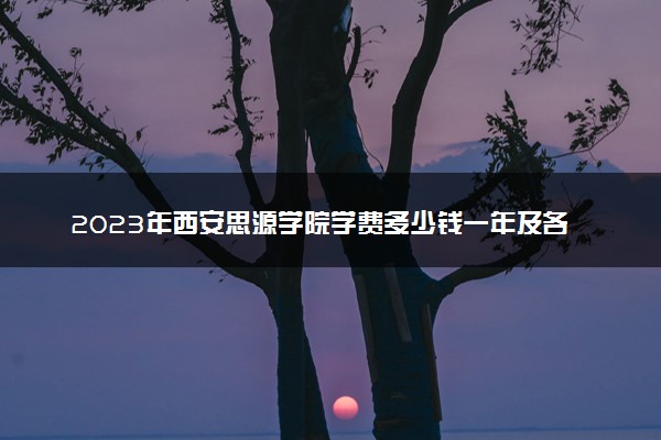 2023年西安思源学院学费多少钱一年及各专业收费标准查询 大约需要多少费用