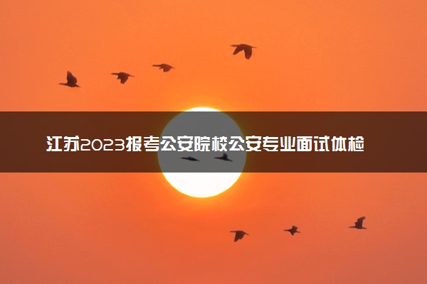 江苏2023报考公安院校公安专业面试体检及体能测评资格分数线