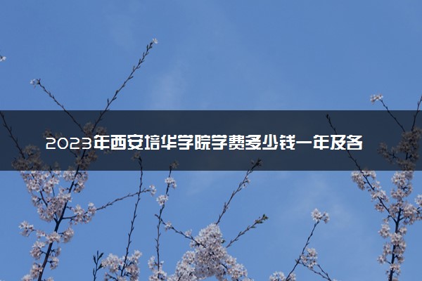 2023年西安培华学院学费多少钱一年及各专业收费标准查询 大约需要多少费用