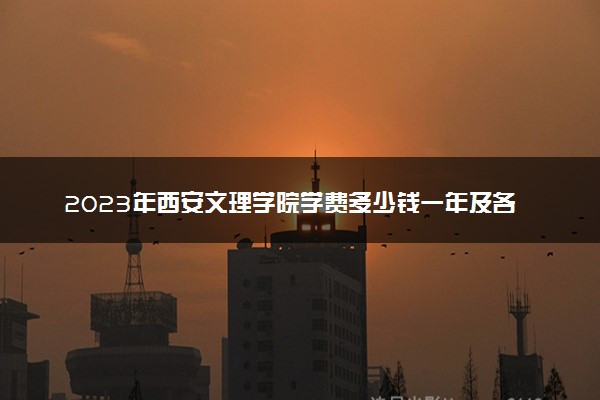 2023年西安文理学院学费多少钱一年及各专业收费标准查询 大约需要多少费用