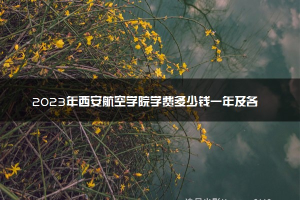 2023年西安航空学院学费多少钱一年及各专业收费标准查询 大约需要多少费用