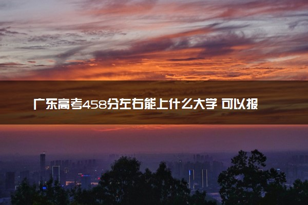 广东高考458分左右能上什么大学 可以报哪些公办院校(2023报考推荐)
