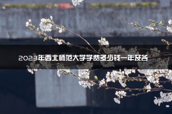 2023年西北师范大学学费多少钱一年及各专业收费标准查询 大约需要多少费用