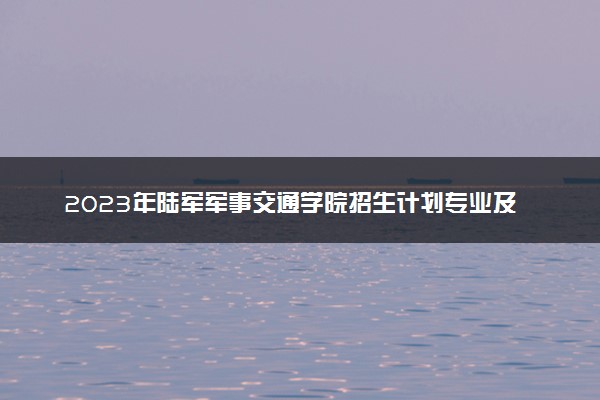 2023年陆军军事交通学院招生计划专业及各省录取分数线位次