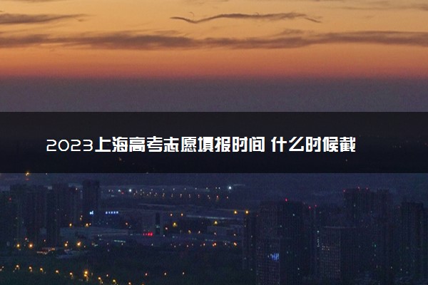 2023上海高考志愿填报时间 什么时候截止填报