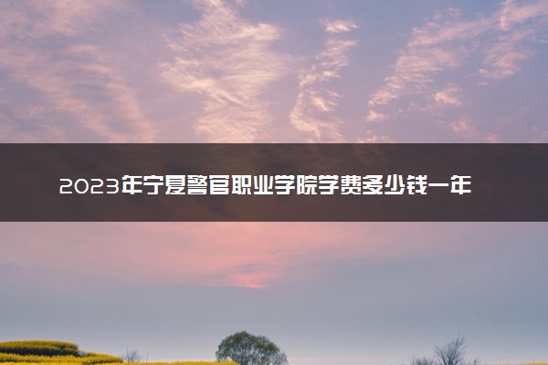 2023年宁夏警官职业学院学费多少钱一年及各专业收费标准查询 大约需要多少费用