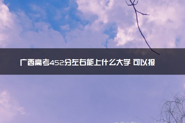 广西高考452分左右能上什么大学 可以报哪些公办院校(2023报考推荐)